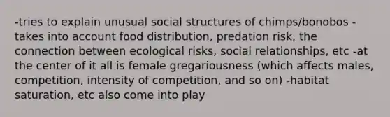 -tries to explain unusual social structures of chimps/bonobos -takes into account food distribution, predation risk, the connection between ecological risks, social relationships, etc -at the center of it all is female gregariousness (which affects males, competition, intensity of competition, and so on) -habitat saturation, etc also come into play