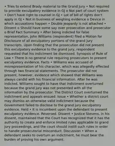 • Tries to extend Brady material to the Grand Jury • Not required to provide exculpatory evidence in GJ o Not part of court system • Don't have right to counsel in GJ • Lot of bill of rights don't apply in GJ • Not in business of weighing evidence o Device in which accusations happen • Double Jeopardy is not attached • Dissent o Should have some say over prosecution and prosecutor o Brief Fact Summary • After being indicted for false representation, John Williams (respondent) filed a Motion for Disclosure of all exculpatory portions of the grand jury transcripts. Upon finding that the prosecution did not present this exculpatory evidence to the grand jury, respondent requested that his indictment be dismissed. Synopsis of Rule of Law • There is no general rule requiring prosecutors to present exculpatory evidence. Facts • Williams was accused of misrepresentation of his character, which was allegedly effected through two financial statements. The prosecutor did not present, however, evidence which showed that Williams was always candid with his financial information. After he was indicted, Williams sought to have that indictment overturned because the grand jury was not presented with all the information by the prosecutor. The District Court overturned the indictment and appeals ensued. Issue • Whether a district court may dismiss an otherwise valid indictment because the Government failed to disclose to the grand jury exculpatory evidence. Held • It is incumbent upon the defendant to present exculpatory evidence. Reversed. Dissent • Justice Stevens, in his dissent, maintained that the Court has recognized that it has the authority to create and enforce limited rules applicable to grand jury proceedings, and the court should instill such rules in order to handle prosecutorial misconduct. Discussion • When a defendant seeks to overturn an indictment, he must bear the burden of proving his own argument.