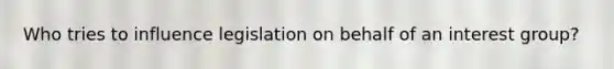 Who tries to influence legislation on behalf of an interest group?