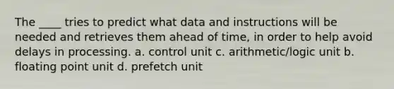 The ____ tries to predict what data and instructions will be needed and retrieves them ahead of time, in order to help avoid delays in processing. a. control unit c. arithmetic/logic unit b. floating point unit d. prefetch unit