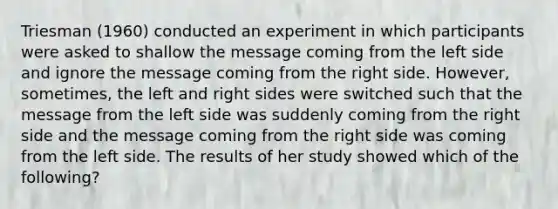 Triesman (1960) conducted an experiment in which participants were asked to shallow the message coming from the left side and ignore the message coming from the right side. However, sometimes, the left and right sides were switched such that the message from the left side was suddenly coming from the right side and the message coming from the right side was coming from the left side. The results of her study showed which of the following?