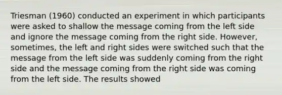 Triesman (1960) conducted an experiment in which participants were asked to shallow the message coming from the left side and ignore the message coming from the right side. However, sometimes, the left and right sides were switched such that the message from the left side was suddenly coming from the right side and the message coming from the right side was coming from the left side. The results showed