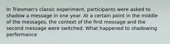 In Triesman's classic experiment, participants were asked to shadow a message in one year. At a certain point in the middle of the messages, the context of the first message and the second message were switched. What happened to shadowing performance