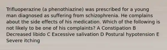 Trifluoperazine (a phenothiazine) was prescribed for a young man diagnosed as suffering from schizophrenia. He complains about the side effects of his medication. Which of the following is not likely to be one of his complaints? A Constipation B Decreased libido C Excessive salivation D Postural hypotension E Severe itching