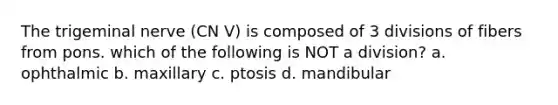 The trigeminal nerve (CN V) is composed of 3 divisions of fibers from pons. which of the following is NOT a division? a. ophthalmic b. maxillary c. ptosis d. mandibular