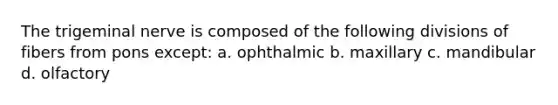 The trigeminal nerve is composed of the following divisions of fibers from pons except: a. ophthalmic b. maxillary c. mandibular d. olfactory