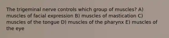 The trigeminal nerve controls which group of muscles? A) muscles of facial expression B) muscles of mastication C) muscles of the tongue D) muscles of the pharynx E) muscles of the eye