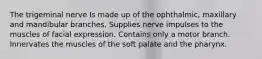 The trigeminal nerve Is made up of the ophthalmic, maxillary and mandibular branches. Supplies nerve impulses to the muscles of facial expression. Contains only a motor branch. Innervates the muscles of the soft palate and the pharynx.