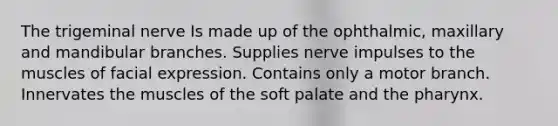 The trigeminal nerve Is made up of the ophthalmic, maxillary and mandibular branches. Supplies nerve impulses to the muscles of facial expression. Contains only a motor branch. Innervates the muscles of the soft palate and the pharynx.