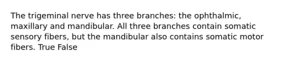 The trigeminal nerve has three branches: the ophthalmic, maxillary and mandibular. All three branches contain somatic sensory fibers, but the mandibular also contains somatic motor fibers. True False