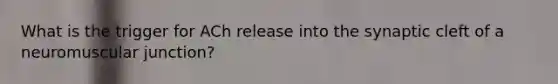 What is the trigger for ACh release into the synaptic cleft of a neuromuscular junction?