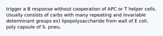 trigger a B response without cooperation of APC or T helper cells. Usually consists of carbs with many repeating and invariable determinant groups ex) lipopolysaccharide from wall of E coli. poly capsule of S. pneu.