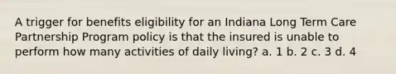 A trigger for benefits eligibility for an Indiana Long Term Care Partnership Program policy is that the insured is unable to perform how many activities of daily living? a. 1 b. 2 c. 3 d. 4