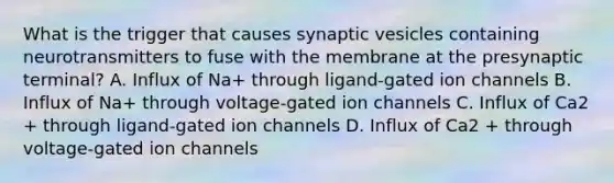 What is the trigger that causes synaptic vesicles containing neurotransmitters to fuse with the membrane at the presynaptic terminal? A. Influx of Na+ through ligand-gated ion channels B. Influx of Na+ through voltage-gated ion channels C. Influx of Ca2 + through ligand-gated ion channels D. Influx of Ca2 + through voltage-gated ion channels