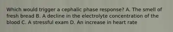 Which would trigger a cephalic phase response? A. The smell of fresh bread B. A decline in the electrolyte concentration of <a href='https://www.questionai.com/knowledge/k7oXMfj7lk-the-blood' class='anchor-knowledge'>the blood</a> C. A stressful exam D. An increase in heart rate