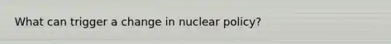 What can trigger a change in nuclear policy?