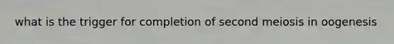 what is the trigger for completion of second meiosis in oogenesis