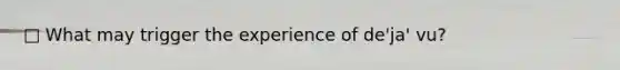 □ What may trigger the experience of de'ja' vu?