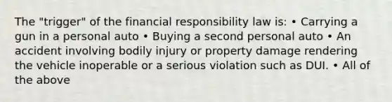 The "trigger" of the financial responsibility law is: • Carrying a gun in a personal auto • Buying a second personal auto • An accident involving bodily injury or property damage rendering the vehicle inoperable or a serious violation such as DUI. • All of the above