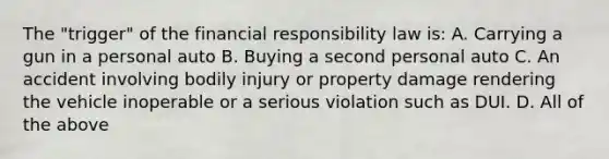 The "trigger" of the financial responsibility law is: A. Carrying a gun in a personal auto B. Buying a second personal auto C. An accident involving bodily injury or property damage rendering the vehicle inoperable or a serious violation such as DUI. D. All of the above