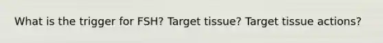 What is the trigger for FSH? Target tissue? Target tissue actions?