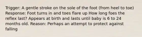 Trigger: A gentle stroke on the sole of the foot (from heel to toe) Response: Foot turns in and toes flare up How long foes the reflex last? Appears at birth and lasts until baby is 6 to 24 months old. Reason: Perhaps an attempt to protect against falling