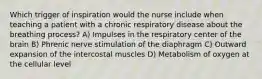 Which trigger of inspiration would the nurse include when teaching a patient with a chronic respiratory disease about the breathing process? A) Impulses in the respiratory center of the brain B) Phrenic nerve stimulation of the diaphragm C) Outward expansion of the intercostal muscles D) Metabolism of oxygen at the cellular level