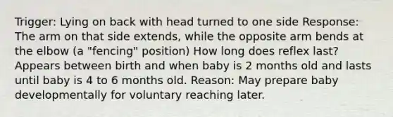 Trigger: Lying on back with head turned to one side Response: The arm on that side extends, while the opposite arm bends at the elbow (a "fencing" position) How long does reflex last? Appears between birth and when baby is 2 months old and lasts until baby is 4 to 6 months old. Reason: May prepare baby developmentally for voluntary reaching later.