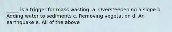 _____ is a trigger for mass wasting. a. Oversteepening a slope b. Adding water to sediments c. Removing vegetation d. An earthquake e. All of the above