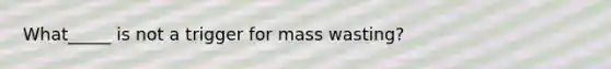 What_____ is not a trigger for mass wasting?