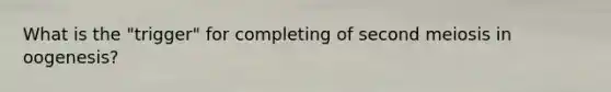 What is the "trigger" for completing of second meiosis in oogenesis?