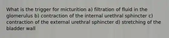 What is the trigger for micturition a) filtration of fluid in the glomerulus b) contraction of the internal urethral sphincter c) contraction of the external urethral sphincter d) stretching of the bladder wall