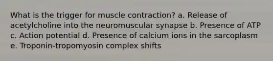 What is the trigger for muscle contraction? a. Release of acetylcholine into the neuromuscular synapse b. Presence of ATP c. Action potential d. Presence of calcium ions in the sarcoplasm e. Troponin-tropomyosin complex shifts