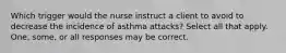 Which trigger would the nurse instruct a client to avoid to decrease the incidence of asthma attacks? Select all that apply. One, some, or all responses may be correct.