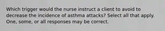 Which trigger would the nurse instruct a client to avoid to decrease the incidence of asthma attacks? Select all that apply. One, some, or all responses may be correct.