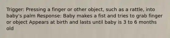 Trigger: Pressing a finger or other object, such as a rattle, into baby's palm Response: Baby makes a fist and tries to grab finger or object Appears at birth and lasts until baby is 3 to 6 months old