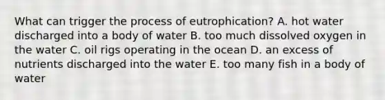 What can trigger the process of eutrophication? A. hot water discharged into a body of water B. too much dissolved oxygen in the water C. oil rigs operating in the ocean D. an excess of nutrients discharged into the water E. too many fish in a body of water