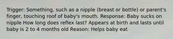 Trigger: Something, such as a nipple (breast or bottle) or parent's finger, touching roof of baby's mouth. Response: Baby sucks on nipple How long does reflex last? Appears at birth and lasts until baby is 2 to 4 months old Reason: Helps baby eat