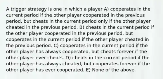 A trigger strategy is one in which a player A) cooperates in the current period if the other player cooperated in the previous period, but cheats in the current period only if the other player cheated in the previous period. B) cheats in the current period if the other player cooperated in the previous period, but cooperates in the current period if the other player cheated in the previous period. C) cooperates in the current period if the other player has always cooperated, but cheats forever if the other player ever cheats. D) cheats in the current period if the other player has always cheated, but cooperates forever if the other player has ever cooperated. E) None of the above.