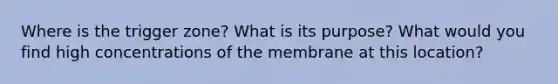 Where is the trigger zone? What is its purpose? What would you find high concentrations of the membrane at this location?