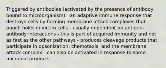 Triggered by antibodies (activated by the presence of antibody bound to microorganism). -an adaptive immune response that destroys cells by forming membrane attack complexes that punch holes in victim cells - usually dependent on antigen-antibody interactions - this is part of acquired immunity and not as fast as the other pathways - produces cleavage products that participate in opsonization, chemotaxis, and the membrane attack complex - can also be activated in response to some <a href='https://www.questionai.com/knowledge/kDJ7Q9nK3Q-microbial-products' class='anchor-knowledge'>microbial products</a>