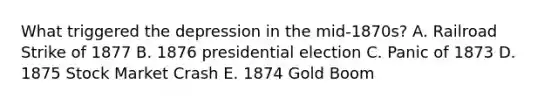 What triggered the depression in the mid-1870s? A. Railroad Strike of 1877 B. 1876 presidential election C. Panic of 1873 D. 1875 Stock Market Crash E. 1874 Gold Boom