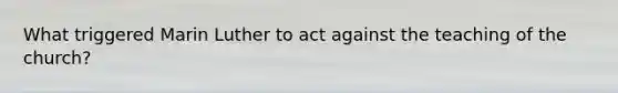 What triggered Marin Luther to act against the teaching of the church?