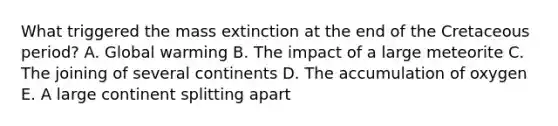 What triggered the mass extinction at the end of the Cretaceous period? A. Global warming B. The impact of a large meteorite C. The joining of several continents D. The accumulation of oxygen E. A large continent splitting apart