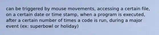 can be triggered by mouse movements, accessing a certain file, on a certain date or time stamp, when a program is executed, after a certain number of times a code is run, during a major event (ex: superbowl or holiday)