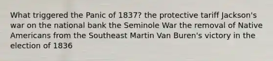 What triggered the Panic of 1837? the protective tariff Jackson's war on the national bank the Seminole War the removal of Native Americans from the Southeast Martin Van Buren's victory in the election of 1836