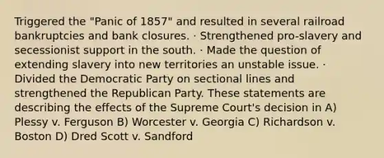 Triggered the "Panic of 1857" and resulted in several railroad bankruptcies and bank closures. · Strengthened pro-slavery and secessionist support in the south. · Made the question of extending slavery into new territories an unstable issue. · Divided the Democratic Party on sectional lines and strengthened the Republican Party. These statements are describing the effects of the Supreme Court's decision in A) Plessy v. Ferguson B) Worcester v. Georgia C) Richardson v. Boston D) Dred Scott v. Sandford