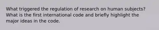 What triggered the regulation of research on human subjects? What is the first international code and briefly highlight the major ideas in the code.