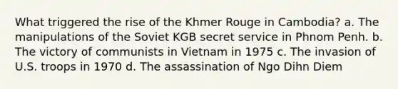 What triggered the rise of the Khmer Rouge in Cambodia? a. The manipulations of the Soviet KGB secret service in Phnom Penh. b. The victory of communists in Vietnam in 1975 c. The invasion of U.S. troops in 1970 d. The assassination of Ngo Dihn Diem