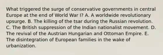 What triggered the surge of conservative governments in central Europe at the end of World War I? A. A worldwide revolutionary upsurge. B. The killing of the tsar during the Russian revolution. C. The British suppression of the Indian nationalist movement. D. The revival of the Austrian Hungarian and Ottoman Empire. E. The disintegration of European families in the wake of urbanization.